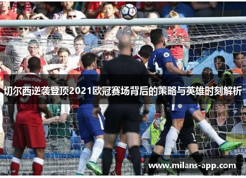 切尔西逆袭登顶2021欧冠赛场背后的策略与英雄时刻解析