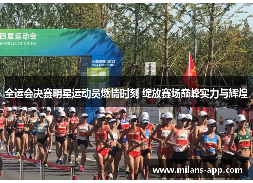 全运会决赛明星运动员燃情时刻 绽放赛场巅峰实力与辉煌