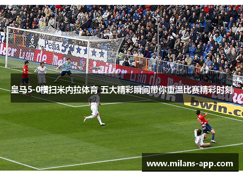 皇马5-0横扫米内拉体育 五大精彩瞬间带你重温比赛精彩时刻