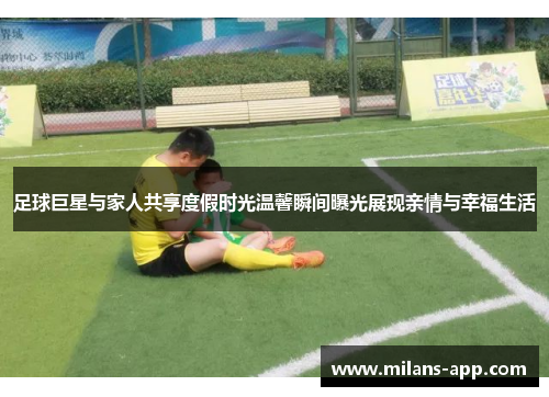 足球巨星与家人共享度假时光温馨瞬间曝光展现亲情与幸福生活