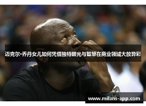 迈克尔·乔丹女儿如何凭借独特眼光与智慧在商业领域大放异彩