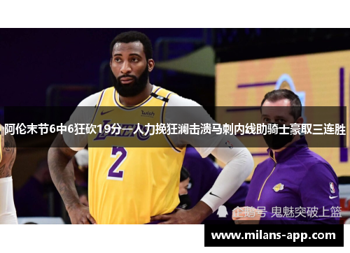 阿伦末节6中6狂砍19分一人力挽狂澜击溃马刺内线助骑士豪取三连胜